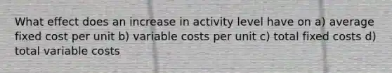 What effect does an increase in activity level have on a) average fixed cost per unit b) variable costs per unit c) total fixed costs d) total variable costs