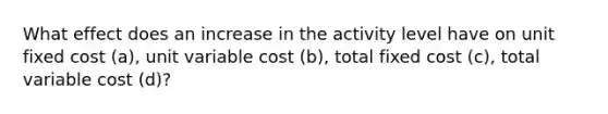 What effect does an increase in the activity level have on unit fixed cost (a), unit variable cost (b), total fixed cost (c), total variable cost (d)?