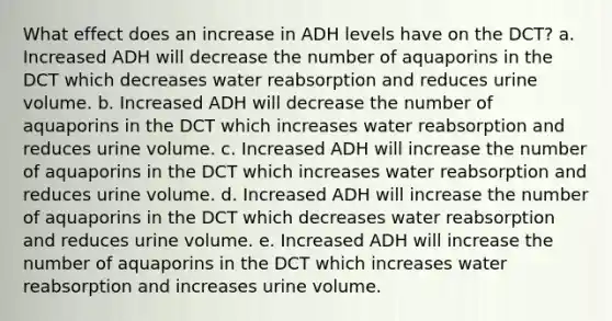 What effect does an increase in ADH levels have on the DCT? a. Increased ADH will decrease the number of aquaporins in the DCT which decreases water reabsorption and reduces urine volume. b. Increased ADH will decrease the number of aquaporins in the DCT which increases water reabsorption and reduces urine volume. c. Increased ADH will increase the number of aquaporins in the DCT which increases water reabsorption and reduces urine volume. d. Increased ADH will increase the number of aquaporins in the DCT which decreases water reabsorption and reduces urine volume. e. Increased ADH will increase the number of aquaporins in the DCT which increases water reabsorption and increases urine volume.