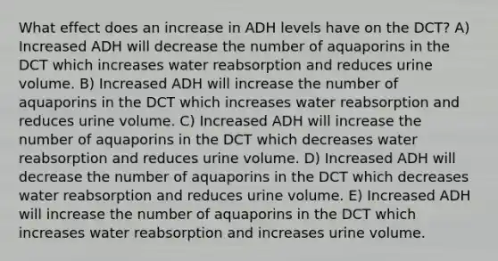 What effect does an increase in ADH levels have on the DCT? A) Increased ADH will decrease the number of aquaporins in the DCT which increases water reabsorption and reduces urine volume. B) Increased ADH will increase the number of aquaporins in the DCT which increases water reabsorption and reduces urine volume. C) Increased ADH will increase the number of aquaporins in the DCT which decreases water reabsorption and reduces urine volume. D) Increased ADH will decrease the number of aquaporins in the DCT which decreases water reabsorption and reduces urine volume. E) Increased ADH will increase the number of aquaporins in the DCT which increases water reabsorption and increases urine volume.