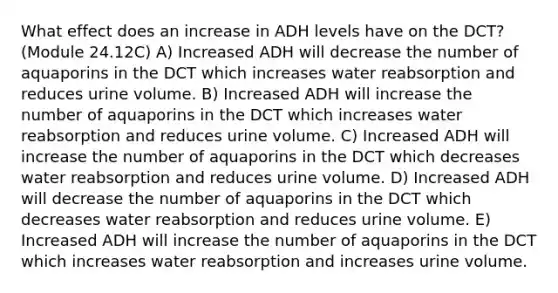 What effect does an increase in ADH levels have on the DCT? (Module 24.12C) A) Increased ADH will decrease the number of aquaporins in the DCT which increases water reabsorption and reduces urine volume. B) Increased ADH will increase the number of aquaporins in the DCT which increases water reabsorption and reduces urine volume. C) Increased ADH will increase the number of aquaporins in the DCT which decreases water reabsorption and reduces urine volume. D) Increased ADH will decrease the number of aquaporins in the DCT which decreases water reabsorption and reduces urine volume. E) Increased ADH will increase the number of aquaporins in the DCT which increases water reabsorption and increases urine volume.