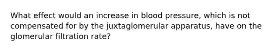 What effect would an increase in blood pressure, which is not compensated for by the juxtaglomerular apparatus, have on the glomerular filtration rate?