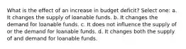 What is the effect of an increase in budget deficit? Select one: a. It changes the supply of loanable funds. b. It changes the demand for loanable funds. c. It does not influence the supply of or the demand for loanable funds. d. It changes both the supply of and demand for loanable funds.