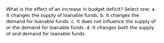 What is the effect of an increase in budget deficit? Select one: a. It changes the supply of loanable funds. b. It changes the demand for loanable funds. c. It does not influence the supply of or the demand for loanable funds. d. It changes both the supply of and demand for loanable funds.