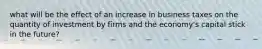 what will be the effect of an increase in business taxes on the quantity of investment by firms and the economy's capital stick in the future?