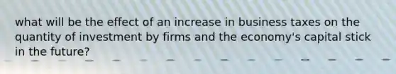 what will be the effect of an increase in business taxes on the quantity of investment by firms and the economy's capital stick in the future?