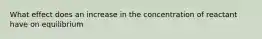 What effect does an increase in the concentration of reactant have on equilibrium