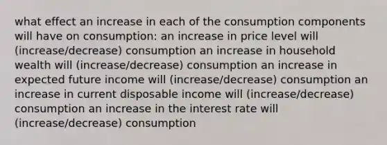 what effect an increase in each of the consumption components will have on consumption: an increase in price level will (increase/decrease) consumption an increase in household wealth will (increase/decrease) consumption an increase in expected future income will (increase/decrease) consumption an increase in current disposable income will (increase/decrease) consumption an increase in the interest rate will (increase/decrease) consumption