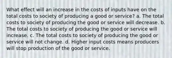 What effect will an increase in the costs of inputs have on the total costs to society of producing a good or service? a. The total costs to society of producing the good or service will decrease. b. The total costs to society of producing the good or service will increase. c. The total costs to society of producing the good or service will not change. d. Higher input costs means producers will stop production of the good or service.