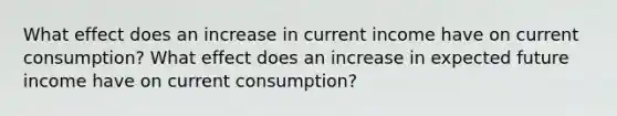 What effect does an increase in current income have on current consumption? What effect does an increase in expected future income have on current consumption?