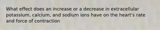 What effect does an increase or a decrease in extracellular potassium, calcium, and sodium ions have on the heart's rate and force of contraction