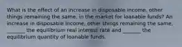 What is the effect of an increase in disposable​ income, other things remaining the​ same, in the market for loanable​ funds? An increase in disposable​ income, other things remaining the​ same, _______ the equilibrium real interest rate and​ _______ the equilibrium quantity of loanable funds.