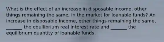 What is the effect of an increase in disposable​ income, other things remaining the​ same, in the market for loanable​ funds? An increase in disposable​ income, other things remaining the​ same, _______ the equilibrium real interest rate and​ _______ the equilibrium quantity of loanable funds.