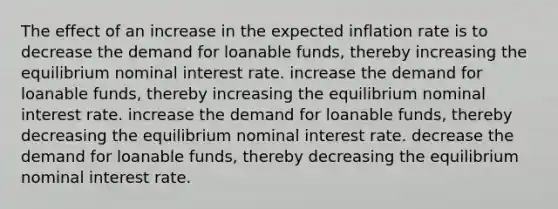 The effect of an increase in the expected inflation rate is to decrease the demand for loanable funds, thereby increasing the equilibrium nominal interest rate. increase the demand for loanable funds, thereby increasing the equilibrium nominal interest rate. increase the demand for loanable funds, thereby decreasing the equilibrium nominal interest rate. decrease the demand for loanable funds, thereby decreasing the equilibrium nominal interest rate.