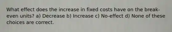 What effect does the increase in fixed costs have on the break-even units? a) Decrease b) Increase c) No-effect d) None of these choices are correct.