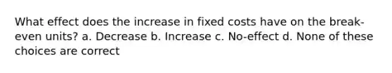 What effect does the increase in fixed costs have on the break-even units? a. Decrease b. Increase c. No-effect d. None of these choices are correct