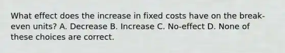 What effect does the increase in fixed costs have on the break-even units? A. Decrease B. Increase C. No-effect D. None of these choices are correct.