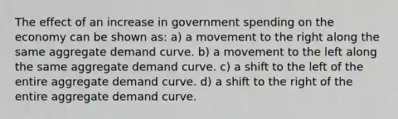 The effect of an increase in government spending on the economy can be shown as: a) a movement to the right along the same aggregate demand curve. b) a movement to the left along the same aggregate demand curve. c) a shift to the left of the entire aggregate demand curve. d) a shift to the right of the entire aggregate demand curve.