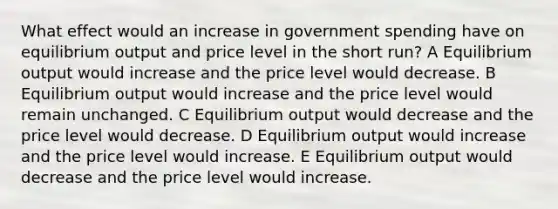 What effect would an increase in government spending have on equilibrium​ output and price level in the short run? A Equilibrium output would increase and the price level would decrease. B Equilibrium output would increase and the price level would remain unchanged. C Equilibrium output would decrease and the price level would decrease. D Equilibrium output would increase and the price level would increase. E Equilibrium output would​ decrease and the price level would increase.