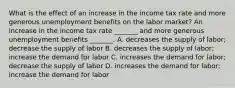 What is the effect of an increase in the income tax rate and more generous unemployment benefits on the labor​ market? An increase in the income tax rate​ _______ and more generous unemployment benefits​ _______. A. decreases the supply of​ labor; decrease the supply of labor B. decreases the supply of​ labor; increase the demand for labor C. increases the demand for​ labor; decrease the supply of labor D. increases the demand for​ labor; increase the demand for labor