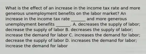 What is the effect of an increase in the income tax rate and more generous unemployment benefits on the labor​ market? An increase in the income tax rate​ _______ and more generous unemployment benefits​ _______. A. decreases the supply of​ labor; decrease the supply of labor B. decreases the supply of​ labor; increase the demand for labor C. increases the demand for​ labor; decrease the supply of labor D. increases the demand for​ labor; increase the demand for labor