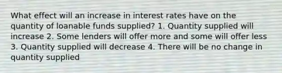 What effect will an increase in interest rates have on the quantity of loanable funds supplied? 1. Quantity supplied will increase 2. Some lenders will offer more and some will offer less 3. Quantity supplied will decrease 4. There will be no change in quantity supplied