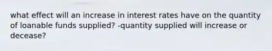 what effect will an increase in interest rates have on the quantity of loanable funds supplied? -quantity supplied will increase or decease?