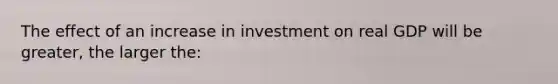 The effect of an increase in investment on real GDP will be greater, the larger the: