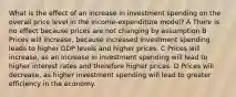 What is the effect of an increase in investment spending on the overall price level in the income-expenditure model? A There is no effect because prices are not changing by assumption B Prices will increase, because increased investment spending leads to higher GDP levels and higher prices. C Prices will increase, as an increase in investment spending will lead to higher interest rates and therefore higher prices. D Prices will decrease, as higher investment spending will lead to greater efficiency in the economy.