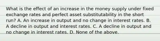 What is the effect of an increase in the money supply under fixed exchange rates and perfect asset substitutability in the short​ run? A. An increase in output and no change in interest rates. B. A decline in output and interest rates. C. A decline in output and no change in interest rates. D. None of the above.