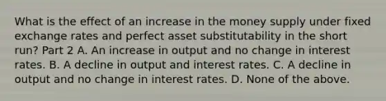 What is the effect of an increase in the money supply under fixed exchange rates and perfect asset substitutability in the short​ run? Part 2 A. An increase in output and no change in interest rates. B. A decline in output and interest rates. C. A decline in output and no change in interest rates. D. None of the above.