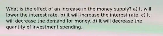 What is the effect of an increase in the money supply? a) It will lower the interest rate. b) It will increase the interest rate. c) It will decrease <a href='https://www.questionai.com/knowledge/klIDlybqd8-the-demand-for-money' class='anchor-knowledge'>the demand for money</a>. d) It will decrease the quantity of investment spending.