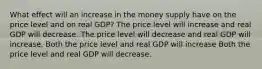 What effect will an increase in the money supply have on the price level and on real GDP? The price level will increase and real GDP will decrease. The price level will decrease and real GDP will increase. Both the price level and real GDP will increase Both the price level and real GDP will decrease.