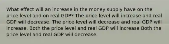 What effect will an increase in the money supply have on the price level and on real GDP? The price level will increase and real GDP will decrease. The price level will decrease and real GDP will increase. Both the price level and real GDP will increase Both the price level and real GDP will decrease.