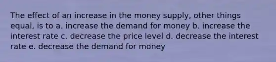 The effect of an increase in the money supply, other things equal, is to a. increase <a href='https://www.questionai.com/knowledge/klIDlybqd8-the-demand-for-money' class='anchor-knowledge'>the demand for money</a> b. increase the interest rate c. decrease the price level d. decrease the interest rate e. decrease the demand for money