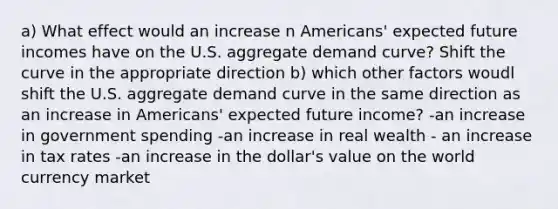 a) What effect would an increase n Americans' expected future incomes have on the U.S. aggregate demand curve? Shift the curve in the appropriate direction b) which other factors woudl shift the U.S. aggregate demand curve in the same direction as an increase in Americans' expected future income? -an increase in government spending -an increase in real wealth - an increase in tax rates -an increase in the dollar's value on the world currency market