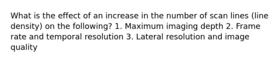 What is the effect of an increase in the number of scan lines (line density) on the following? 1. Maximum imaging depth 2. Frame rate and temporal resolution 3. Lateral resolution and image quality