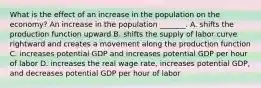 What is the effect of an increase in the population on the​ economy? An increase in the population​ _______. A. shifts the production function upward B. shifts the supply of labor curve rightward and creates a movement along the production function C. increases potential GDP and increases potential GDP per hour of labor D. increases the real wage​ rate, increases potential​ GDP, and decreases potential GDP per hour of labor