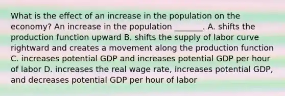 What is the effect of an increase in the population on the​ economy? An increase in the population​ _______. A. shifts the production function upward B. shifts the supply of labor curve rightward and creates a movement along the production function C. increases potential GDP and increases potential GDP per hour of labor D. increases the real wage​ rate, increases potential​ GDP, and decreases potential GDP per hour of labor