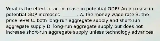 What is the effect of an increase in potential​ GDP? An increase in potential GDP increases​ _______. A. the money wage rate B. the price level C. both​ long-run aggregate supply and​ short-run aggregate supply D. ​long-run aggregate supply but does not increase​ short-run aggregate supply unless technology advances