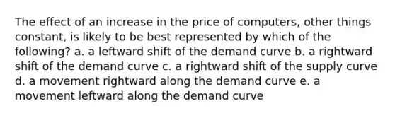 The effect of an increase in the price of computers, other things constant, is likely to be best represented by which of the following? a. a leftward shift of the demand curve b. a rightward shift of the demand curve c. a rightward shift of the supply curve d. a movement rightward along the demand curve e. a movement leftward along the demand curve