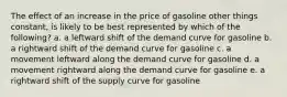 The effect of an increase in the price of gasoline other things constant, is likely to be best represented by which of the following? a. a leftward shift of the demand curve for gasoline b. a rightward shift of the demand curve for gasoline c. a movement leftward along the demand curve for gasoline d. a movement rightward along the demand curve for gasoline e. a rightward shift of the supply curve for gasoline