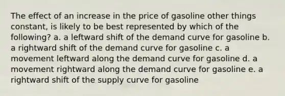 The effect of an increase in the price of gasoline other things constant, is likely to be best represented by which of the following? a. a leftward shift of the demand curve for gasoline b. a rightward shift of the demand curve for gasoline c. a movement leftward along the demand curve for gasoline d. a movement rightward along the demand curve for gasoline e. a rightward shift of the supply curve for gasoline