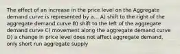 The effect of an increase in the price level on the Aggregate demand curve is represented by a... A) shift to the right of the aggregate demand curve B) shift to the left of the aggregate demand curve C) movement along the aggregate demand curve D) a change in price level does not affect aggregate demand, only short run aggregate supply