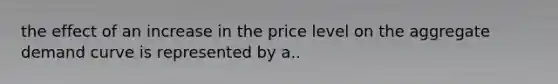 the effect of an increase in the price level on the aggregate demand curve is represented by a..