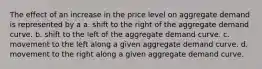 The effect of an increase in the price level on aggregate demand is represented by a a. shift to the right of the aggregate demand curve. b. shift to the left of the aggregate demand curve. c. movement to the left along a given aggregate demand curve. d. movement to the right along a given aggregate demand curve.