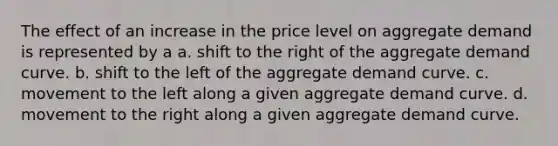 The effect of an increase in the price level on aggregate demand is represented by a a. shift to the right of the aggregate demand curve. b. shift to the left of the aggregate demand curve. c. movement to the left along a given aggregate demand curve. d. movement to the right along a given aggregate demand curve.