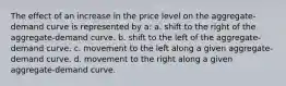 The effect of an increase in the price level on the aggregate-demand curve is represented by a: a. shift to the right of the aggregate-demand curve. b. shift to the left of the aggregate-demand curve. c. movement to the left along a given aggregate-demand curve. d. movement to the right along a given aggregate-demand curve.