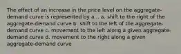 The effect of an increase in the price level on the aggregate-demand curve is represented by a... a. shift to the right of the aggregate-demand curve b. shift to the left of the aggregate-demand curve c. movement to the left along a given aggregate-demand curve d. movement to the right along a given aggregate-demand curve