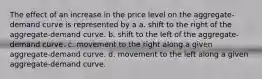 The effect of an increase in the price level on the aggregate-demand curve is represented by a a. shift to the right of the aggregate-demand curve. b. shift to the left of the aggregate-demand curve. c. movement to the right along a given aggregate-demand curve. d. movement to the left along a given aggregate-demand curve.